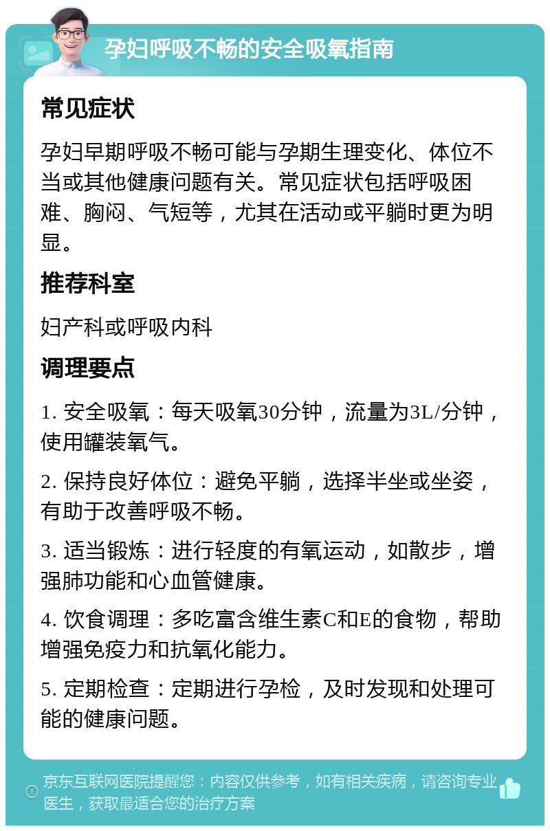 孕妇呼吸不畅的安全吸氧指南 常见症状 孕妇早期呼吸不畅可能与孕期生理变化、体位不当或其他健康问题有关。常见症状包括呼吸困难、胸闷、气短等，尤其在活动或平躺时更为明显。 推荐科室 妇产科或呼吸内科 调理要点 1. 安全吸氧：每天吸氧30分钟，流量为3L/分钟，使用罐装氧气。 2. 保持良好体位：避免平躺，选择半坐或坐姿，有助于改善呼吸不畅。 3. 适当锻炼：进行轻度的有氧运动，如散步，增强肺功能和心血管健康。 4. 饮食调理：多吃富含维生素C和E的食物，帮助增强免疫力和抗氧化能力。 5. 定期检查：定期进行孕检，及时发现和处理可能的健康问题。