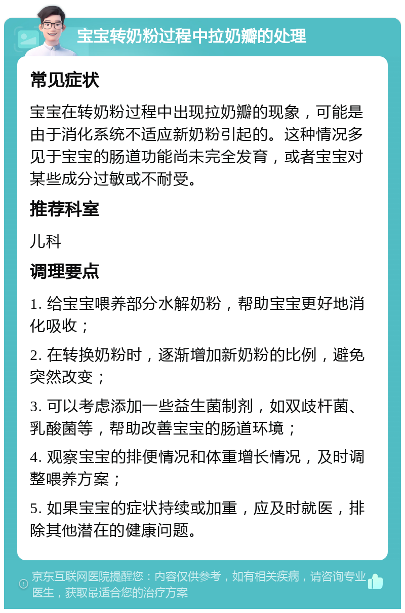 宝宝转奶粉过程中拉奶瓣的处理 常见症状 宝宝在转奶粉过程中出现拉奶瓣的现象，可能是由于消化系统不适应新奶粉引起的。这种情况多见于宝宝的肠道功能尚未完全发育，或者宝宝对某些成分过敏或不耐受。 推荐科室 儿科 调理要点 1. 给宝宝喂养部分水解奶粉，帮助宝宝更好地消化吸收； 2. 在转换奶粉时，逐渐增加新奶粉的比例，避免突然改变； 3. 可以考虑添加一些益生菌制剂，如双歧杆菌、乳酸菌等，帮助改善宝宝的肠道环境； 4. 观察宝宝的排便情况和体重增长情况，及时调整喂养方案； 5. 如果宝宝的症状持续或加重，应及时就医，排除其他潜在的健康问题。