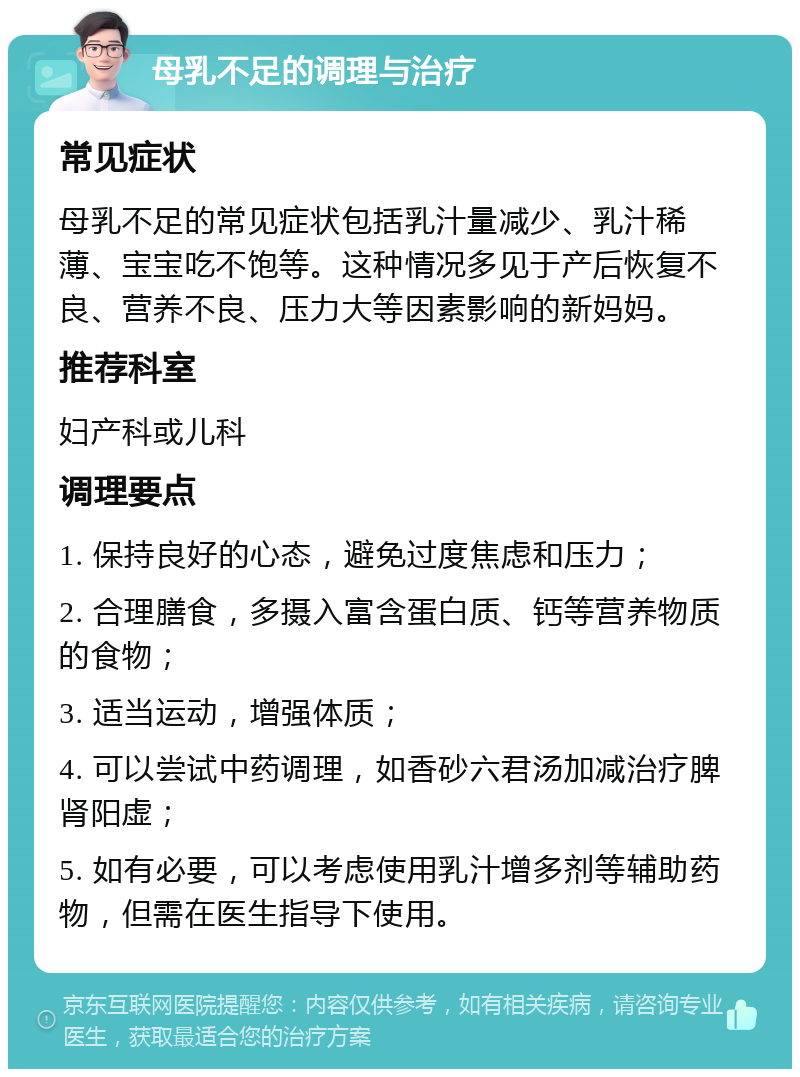 母乳不足的调理与治疗 常见症状 母乳不足的常见症状包括乳汁量减少、乳汁稀薄、宝宝吃不饱等。这种情况多见于产后恢复不良、营养不良、压力大等因素影响的新妈妈。 推荐科室 妇产科或儿科 调理要点 1. 保持良好的心态，避免过度焦虑和压力； 2. 合理膳食，多摄入富含蛋白质、钙等营养物质的食物； 3. 适当运动，增强体质； 4. 可以尝试中药调理，如香砂六君汤加减治疗脾肾阳虚； 5. 如有必要，可以考虑使用乳汁增多剂等辅助药物，但需在医生指导下使用。