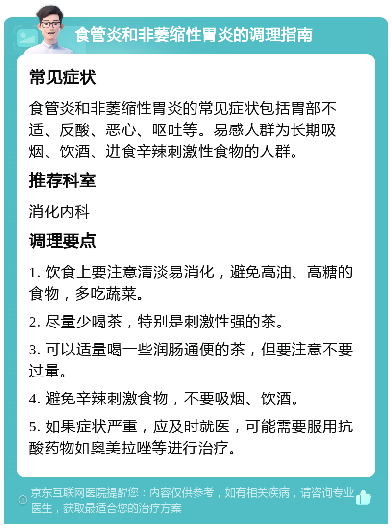 食管炎和非萎缩性胃炎的调理指南 常见症状 食管炎和非萎缩性胃炎的常见症状包括胃部不适、反酸、恶心、呕吐等。易感人群为长期吸烟、饮酒、进食辛辣刺激性食物的人群。 推荐科室 消化内科 调理要点 1. 饮食上要注意清淡易消化，避免高油、高糖的食物，多吃蔬菜。 2. 尽量少喝茶，特别是刺激性强的茶。 3. 可以适量喝一些润肠通便的茶，但要注意不要过量。 4. 避免辛辣刺激食物，不要吸烟、饮酒。 5. 如果症状严重，应及时就医，可能需要服用抗酸药物如奥美拉唑等进行治疗。