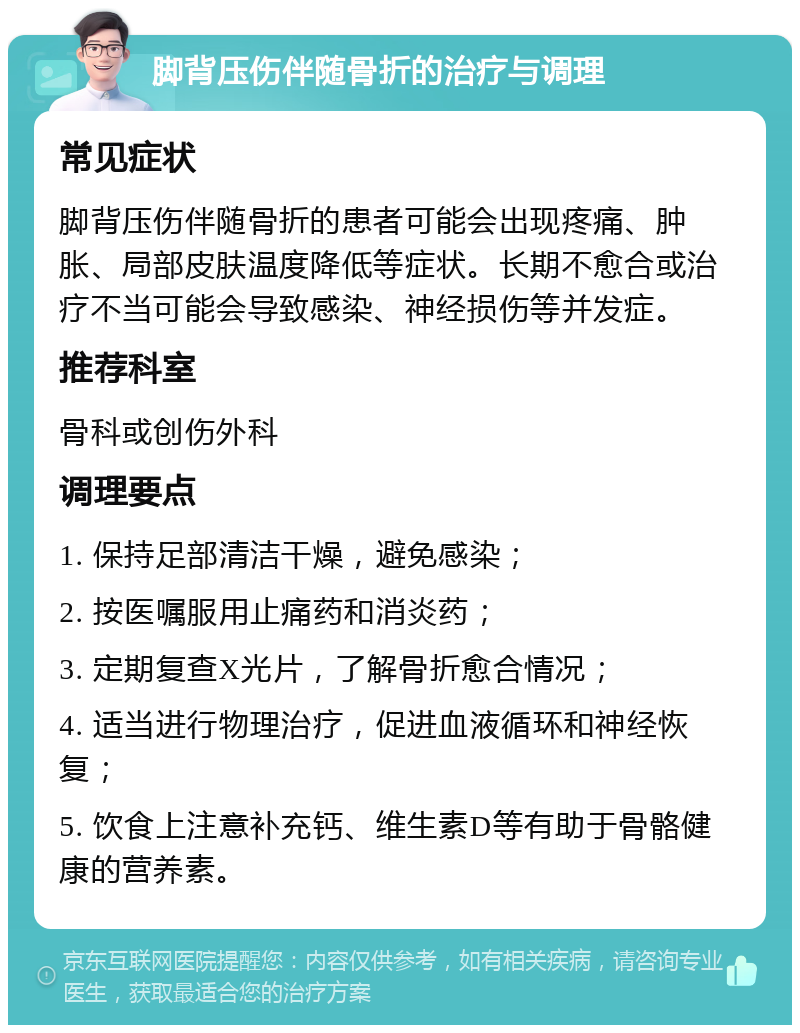 脚背压伤伴随骨折的治疗与调理 常见症状 脚背压伤伴随骨折的患者可能会出现疼痛、肿胀、局部皮肤温度降低等症状。长期不愈合或治疗不当可能会导致感染、神经损伤等并发症。 推荐科室 骨科或创伤外科 调理要点 1. 保持足部清洁干燥，避免感染； 2. 按医嘱服用止痛药和消炎药； 3. 定期复查X光片，了解骨折愈合情况； 4. 适当进行物理治疗，促进血液循环和神经恢复； 5. 饮食上注意补充钙、维生素D等有助于骨骼健康的营养素。