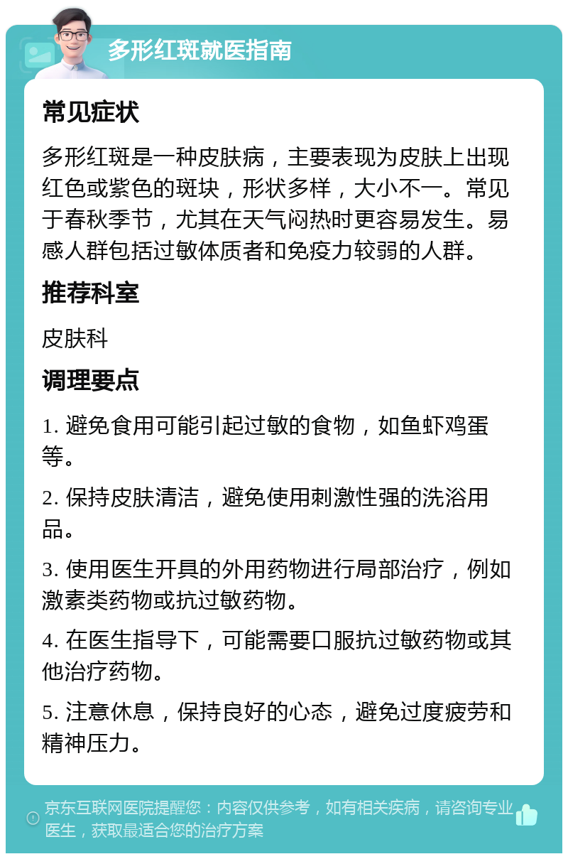 多形红斑就医指南 常见症状 多形红斑是一种皮肤病，主要表现为皮肤上出现红色或紫色的斑块，形状多样，大小不一。常见于春秋季节，尤其在天气闷热时更容易发生。易感人群包括过敏体质者和免疫力较弱的人群。 推荐科室 皮肤科 调理要点 1. 避免食用可能引起过敏的食物，如鱼虾鸡蛋等。 2. 保持皮肤清洁，避免使用刺激性强的洗浴用品。 3. 使用医生开具的外用药物进行局部治疗，例如激素类药物或抗过敏药物。 4. 在医生指导下，可能需要口服抗过敏药物或其他治疗药物。 5. 注意休息，保持良好的心态，避免过度疲劳和精神压力。