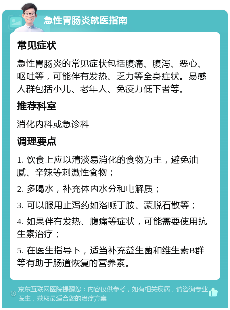 急性胃肠炎就医指南 常见症状 急性胃肠炎的常见症状包括腹痛、腹泻、恶心、呕吐等，可能伴有发热、乏力等全身症状。易感人群包括小儿、老年人、免疫力低下者等。 推荐科室 消化内科或急诊科 调理要点 1. 饮食上应以清淡易消化的食物为主，避免油腻、辛辣等刺激性食物； 2. 多喝水，补充体内水分和电解质； 3. 可以服用止泻药如洛哌丁胺、蒙脱石散等； 4. 如果伴有发热、腹痛等症状，可能需要使用抗生素治疗； 5. 在医生指导下，适当补充益生菌和维生素B群等有助于肠道恢复的营养素。