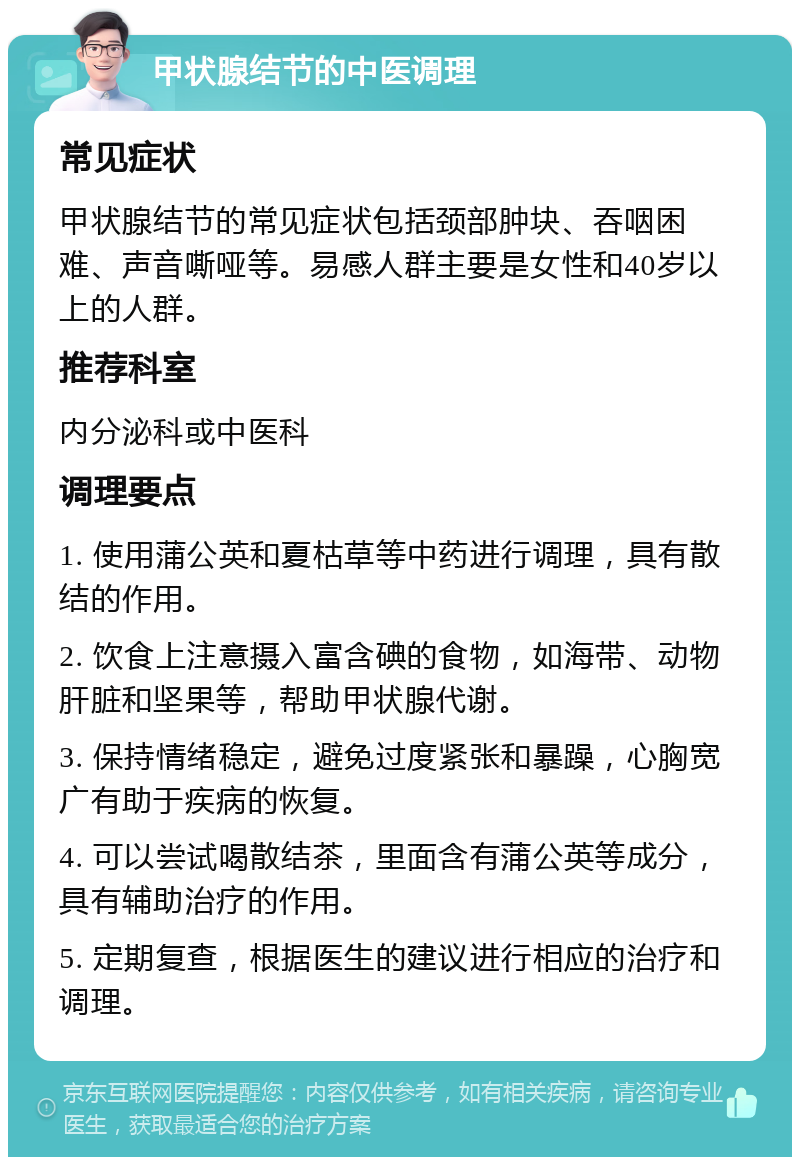 甲状腺结节的中医调理 常见症状 甲状腺结节的常见症状包括颈部肿块、吞咽困难、声音嘶哑等。易感人群主要是女性和40岁以上的人群。 推荐科室 内分泌科或中医科 调理要点 1. 使用蒲公英和夏枯草等中药进行调理，具有散结的作用。 2. 饮食上注意摄入富含碘的食物，如海带、动物肝脏和坚果等，帮助甲状腺代谢。 3. 保持情绪稳定，避免过度紧张和暴躁，心胸宽广有助于疾病的恢复。 4. 可以尝试喝散结茶，里面含有蒲公英等成分，具有辅助治疗的作用。 5. 定期复查，根据医生的建议进行相应的治疗和调理。