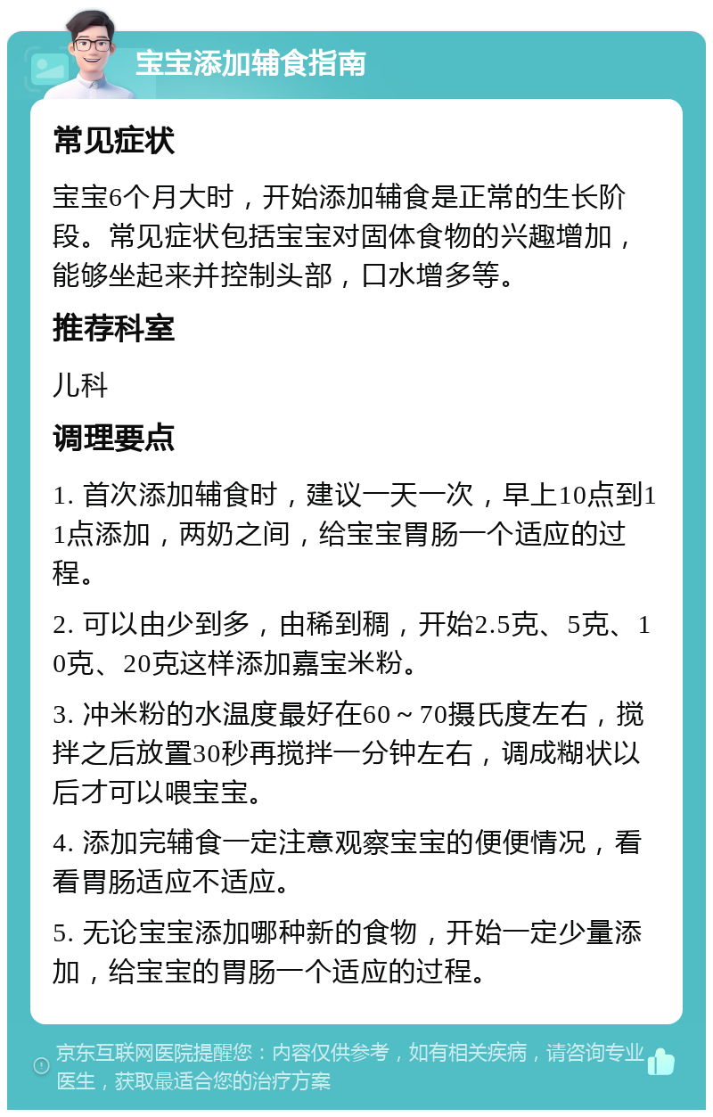 宝宝添加辅食指南 常见症状 宝宝6个月大时，开始添加辅食是正常的生长阶段。常见症状包括宝宝对固体食物的兴趣增加，能够坐起来并控制头部，口水增多等。 推荐科室 儿科 调理要点 1. 首次添加辅食时，建议一天一次，早上10点到11点添加，两奶之间，给宝宝胃肠一个适应的过程。 2. 可以由少到多，由稀到稠，开始2.5克、5克、10克、20克这样添加嘉宝米粉。 3. 冲米粉的水温度最好在60～70摄氏度左右，搅拌之后放置30秒再搅拌一分钟左右，调成糊状以后才可以喂宝宝。 4. 添加完辅食一定注意观察宝宝的便便情况，看看胃肠适应不适应。 5. 无论宝宝添加哪种新的食物，开始一定少量添加，给宝宝的胃肠一个适应的过程。