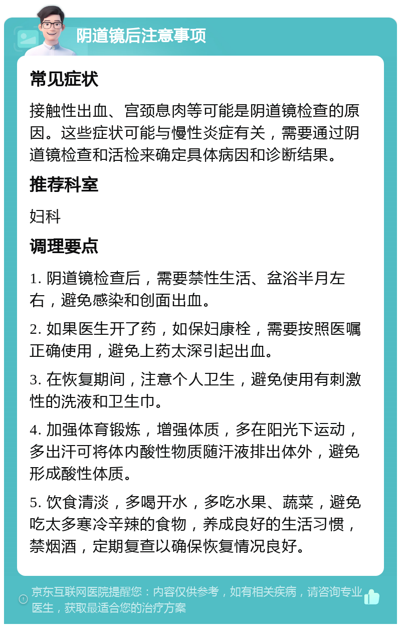 阴道镜后注意事项 常见症状 接触性出血、宫颈息肉等可能是阴道镜检查的原因。这些症状可能与慢性炎症有关，需要通过阴道镜检查和活检来确定具体病因和诊断结果。 推荐科室 妇科 调理要点 1. 阴道镜检查后，需要禁性生活、盆浴半月左右，避免感染和创面出血。 2. 如果医生开了药，如保妇康栓，需要按照医嘱正确使用，避免上药太深引起出血。 3. 在恢复期间，注意个人卫生，避免使用有刺激性的洗液和卫生巾。 4. 加强体育锻炼，增强体质，多在阳光下运动，多出汗可将体内酸性物质随汗液排出体外，避免形成酸性体质。 5. 饮食清淡，多喝开水，多吃水果、蔬菜，避免吃太多寒冷辛辣的食物，养成良好的生活习惯，禁烟酒，定期复查以确保恢复情况良好。