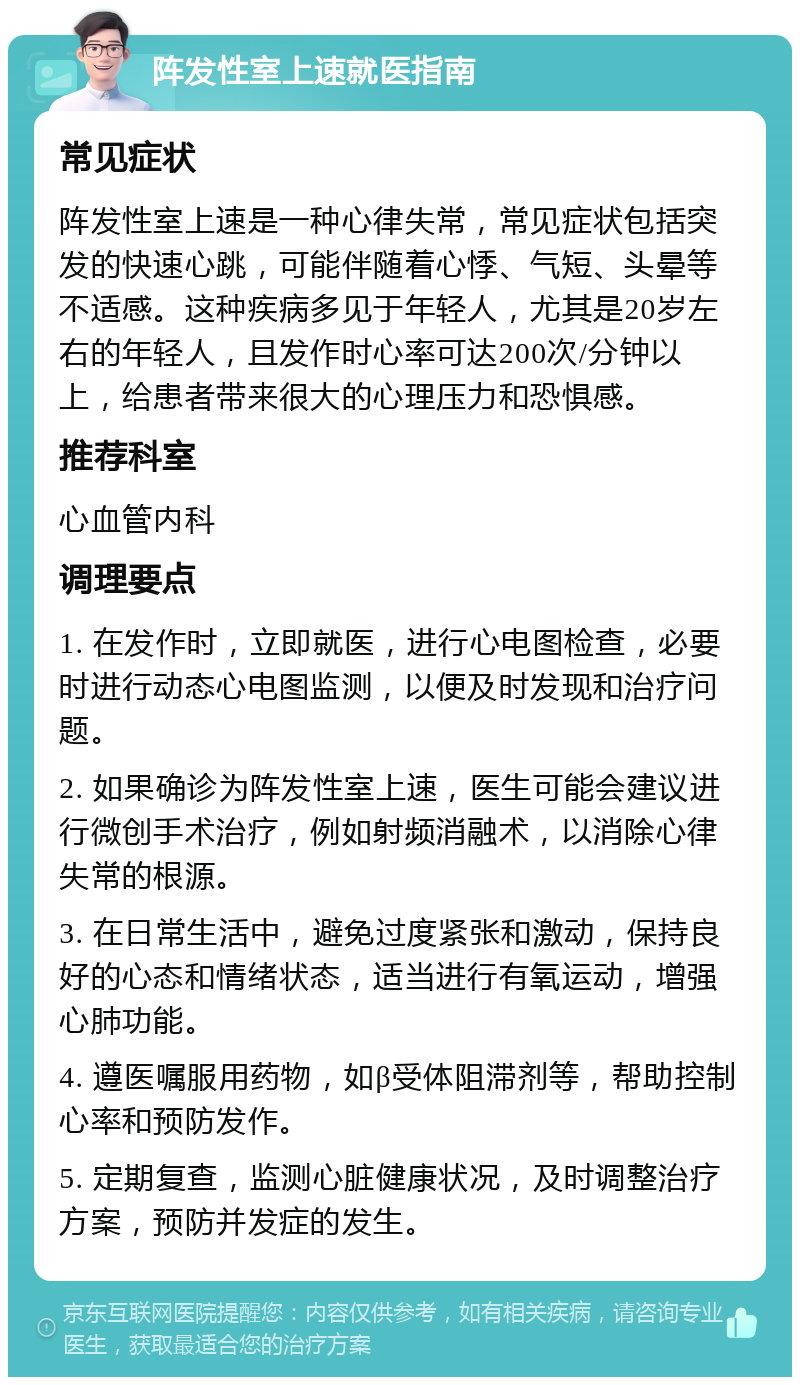 阵发性室上速就医指南 常见症状 阵发性室上速是一种心律失常，常见症状包括突发的快速心跳，可能伴随着心悸、气短、头晕等不适感。这种疾病多见于年轻人，尤其是20岁左右的年轻人，且发作时心率可达200次/分钟以上，给患者带来很大的心理压力和恐惧感。 推荐科室 心血管内科 调理要点 1. 在发作时，立即就医，进行心电图检查，必要时进行动态心电图监测，以便及时发现和治疗问题。 2. 如果确诊为阵发性室上速，医生可能会建议进行微创手术治疗，例如射频消融术，以消除心律失常的根源。 3. 在日常生活中，避免过度紧张和激动，保持良好的心态和情绪状态，适当进行有氧运动，增强心肺功能。 4. 遵医嘱服用药物，如β受体阻滞剂等，帮助控制心率和预防发作。 5. 定期复查，监测心脏健康状况，及时调整治疗方案，预防并发症的发生。