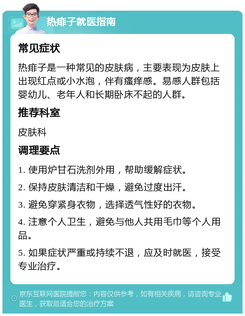 热痱子就医指南 常见症状 热痱子是一种常见的皮肤病，主要表现为皮肤上出现红点或小水泡，伴有瘙痒感。易感人群包括婴幼儿、老年人和长期卧床不起的人群。 推荐科室 皮肤科 调理要点 1. 使用炉甘石洗剂外用，帮助缓解症状。 2. 保持皮肤清洁和干燥，避免过度出汗。 3. 避免穿紧身衣物，选择透气性好的衣物。 4. 注意个人卫生，避免与他人共用毛巾等个人用品。 5. 如果症状严重或持续不退，应及时就医，接受专业治疗。