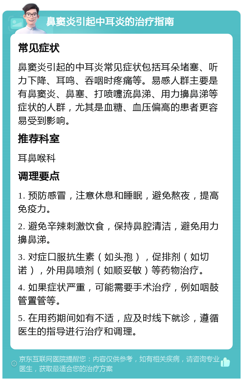 鼻窦炎引起中耳炎的治疗指南 常见症状 鼻窦炎引起的中耳炎常见症状包括耳朵堵塞、听力下降、耳鸣、吞咽时疼痛等。易感人群主要是有鼻窦炎、鼻塞、打喷嚏流鼻涕、用力擤鼻涕等症状的人群，尤其是血糖、血压偏高的患者更容易受到影响。 推荐科室 耳鼻喉科 调理要点 1. 预防感冒，注意休息和睡眠，避免熬夜，提高免疫力。 2. 避免辛辣刺激饮食，保持鼻腔清洁，避免用力擤鼻涕。 3. 对症口服抗生素（如头孢），促排剂（如切诺），外用鼻喷剂（如顺妥敏）等药物治疗。 4. 如果症状严重，可能需要手术治疗，例如咽鼓管置管等。 5. 在用药期间如有不适，应及时线下就诊，遵循医生的指导进行治疗和调理。