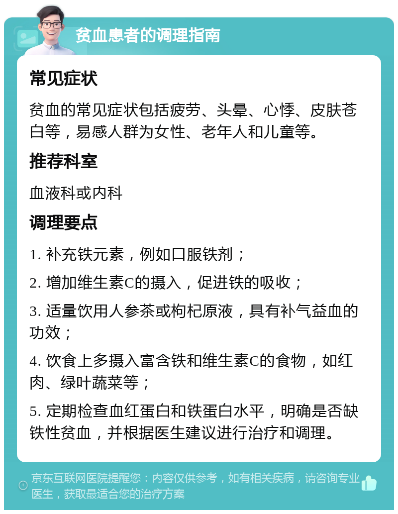 贫血患者的调理指南 常见症状 贫血的常见症状包括疲劳、头晕、心悸、皮肤苍白等，易感人群为女性、老年人和儿童等。 推荐科室 血液科或内科 调理要点 1. 补充铁元素，例如口服铁剂； 2. 增加维生素C的摄入，促进铁的吸收； 3. 适量饮用人参茶或枸杞原液，具有补气益血的功效； 4. 饮食上多摄入富含铁和维生素C的食物，如红肉、绿叶蔬菜等； 5. 定期检查血红蛋白和铁蛋白水平，明确是否缺铁性贫血，并根据医生建议进行治疗和调理。