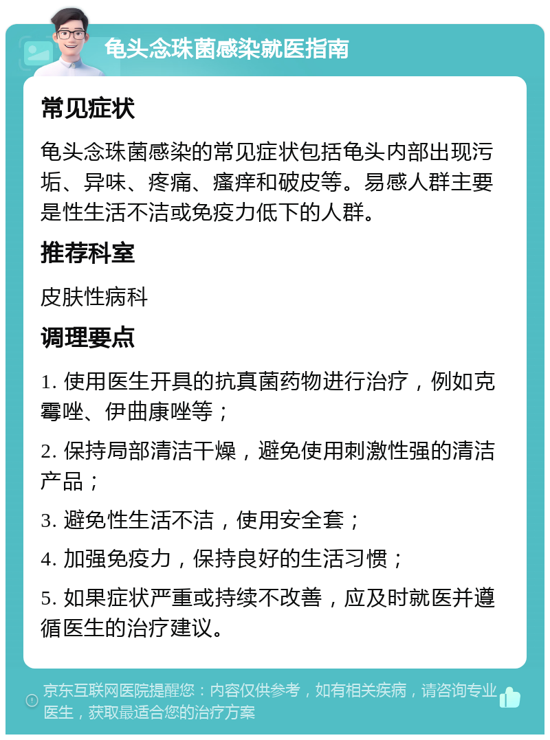 龟头念珠菌感染就医指南 常见症状 龟头念珠菌感染的常见症状包括龟头内部出现污垢、异味、疼痛、瘙痒和破皮等。易感人群主要是性生活不洁或免疫力低下的人群。 推荐科室 皮肤性病科 调理要点 1. 使用医生开具的抗真菌药物进行治疗，例如克霉唑、伊曲康唑等； 2. 保持局部清洁干燥，避免使用刺激性强的清洁产品； 3. 避免性生活不洁，使用安全套； 4. 加强免疫力，保持良好的生活习惯； 5. 如果症状严重或持续不改善，应及时就医并遵循医生的治疗建议。