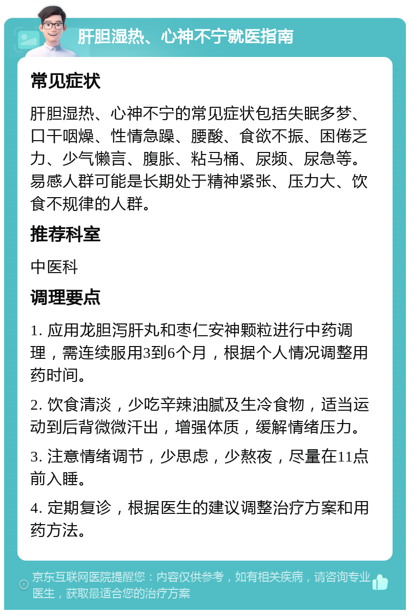 肝胆湿热、心神不宁就医指南 常见症状 肝胆湿热、心神不宁的常见症状包括失眠多梦、口干咽燥、性情急躁、腰酸、食欲不振、困倦乏力、少气懒言、腹胀、粘马桶、尿频、尿急等。易感人群可能是长期处于精神紧张、压力大、饮食不规律的人群。 推荐科室 中医科 调理要点 1. 应用龙胆泻肝丸和枣仁安神颗粒进行中药调理，需连续服用3到6个月，根据个人情况调整用药时间。 2. 饮食清淡，少吃辛辣油腻及生冷食物，适当运动到后背微微汗出，增强体质，缓解情绪压力。 3. 注意情绪调节，少思虑，少熬夜，尽量在11点前入睡。 4. 定期复诊，根据医生的建议调整治疗方案和用药方法。