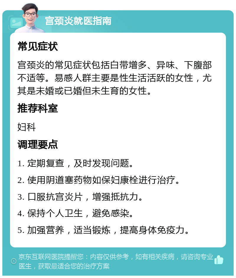 宫颈炎就医指南 常见症状 宫颈炎的常见症状包括白带增多、异味、下腹部不适等。易感人群主要是性生活活跃的女性，尤其是未婚或已婚但未生育的女性。 推荐科室 妇科 调理要点 1. 定期复查，及时发现问题。 2. 使用阴道塞药物如保妇康栓进行治疗。 3. 口服抗宫炎片，增强抵抗力。 4. 保持个人卫生，避免感染。 5. 加强营养，适当锻炼，提高身体免疫力。