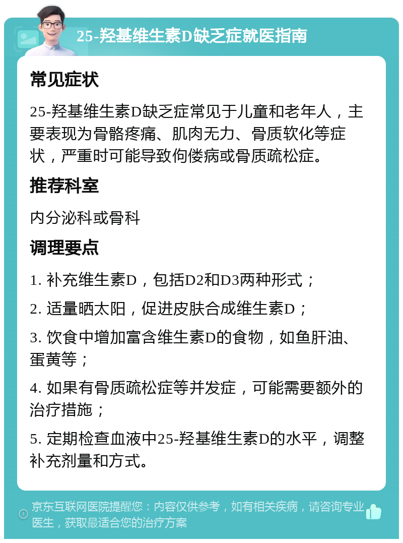 25-羟基维生素D缺乏症就医指南 常见症状 25-羟基维生素D缺乏症常见于儿童和老年人，主要表现为骨骼疼痛、肌肉无力、骨质软化等症状，严重时可能导致佝偻病或骨质疏松症。 推荐科室 内分泌科或骨科 调理要点 1. 补充维生素D，包括D2和D3两种形式； 2. 适量晒太阳，促进皮肤合成维生素D； 3. 饮食中增加富含维生素D的食物，如鱼肝油、蛋黄等； 4. 如果有骨质疏松症等并发症，可能需要额外的治疗措施； 5. 定期检查血液中25-羟基维生素D的水平，调整补充剂量和方式。