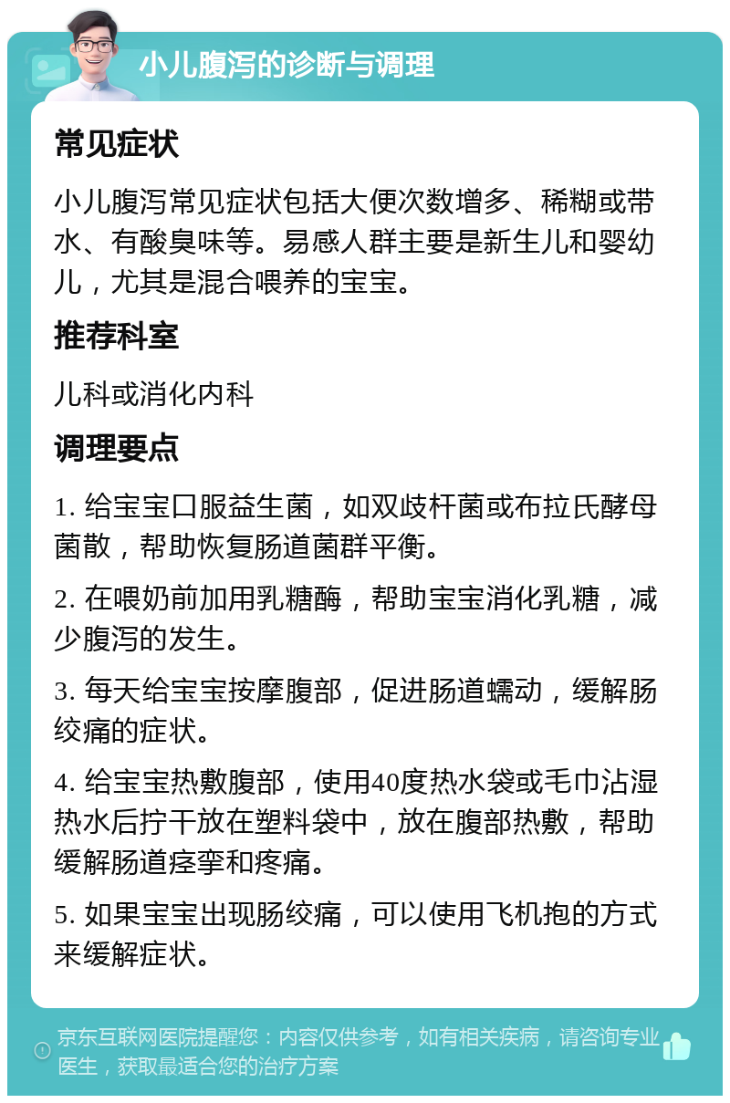 小儿腹泻的诊断与调理 常见症状 小儿腹泻常见症状包括大便次数增多、稀糊或带水、有酸臭味等。易感人群主要是新生儿和婴幼儿，尤其是混合喂养的宝宝。 推荐科室 儿科或消化内科 调理要点 1. 给宝宝口服益生菌，如双歧杆菌或布拉氏酵母菌散，帮助恢复肠道菌群平衡。 2. 在喂奶前加用乳糖酶，帮助宝宝消化乳糖，减少腹泻的发生。 3. 每天给宝宝按摩腹部，促进肠道蠕动，缓解肠绞痛的症状。 4. 给宝宝热敷腹部，使用40度热水袋或毛巾沾湿热水后拧干放在塑料袋中，放在腹部热敷，帮助缓解肠道痉挛和疼痛。 5. 如果宝宝出现肠绞痛，可以使用飞机抱的方式来缓解症状。