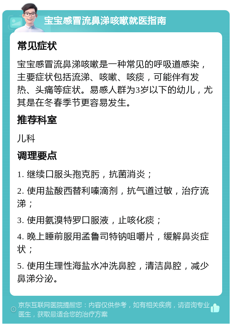 宝宝感冒流鼻涕咳嗽就医指南 常见症状 宝宝感冒流鼻涕咳嗽是一种常见的呼吸道感染，主要症状包括流涕、咳嗽、咳痰，可能伴有发热、头痛等症状。易感人群为3岁以下的幼儿，尤其是在冬春季节更容易发生。 推荐科室 儿科 调理要点 1. 继续口服头孢克肟，抗菌消炎； 2. 使用盐酸西替利嗪滴剂，抗气道过敏，治疗流涕； 3. 使用氨溴特罗口服液，止咳化痰； 4. 晚上睡前服用孟鲁司特钠咀嚼片，缓解鼻炎症状； 5. 使用生理性海盐水冲洗鼻腔，清洁鼻腔，减少鼻涕分泌。