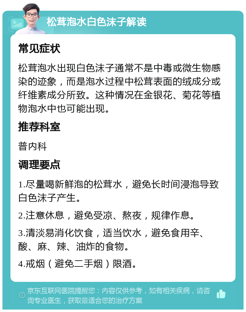 松茸泡水白色沫子解读 常见症状 松茸泡水出现白色沫子通常不是中毒或微生物感染的迹象，而是泡水过程中松茸表面的绒成分或纤维素成分所致。这种情况在金银花、菊花等植物泡水中也可能出现。 推荐科室 普内科 调理要点 1.尽量喝新鲜泡的松茸水，避免长时间浸泡导致白色沫子产生。 2.注意休息，避免受凉、熬夜，规律作息。 3.清淡易消化饮食，适当饮水，避免食用辛、酸、麻、辣、油炸的食物。 4.戒烟（避免二手烟）限酒。