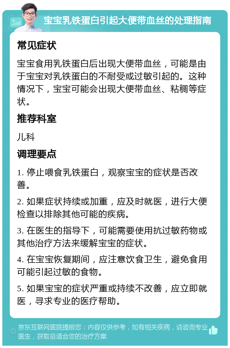 宝宝乳铁蛋白引起大便带血丝的处理指南 常见症状 宝宝食用乳铁蛋白后出现大便带血丝，可能是由于宝宝对乳铁蛋白的不耐受或过敏引起的。这种情况下，宝宝可能会出现大便带血丝、粘稠等症状。 推荐科室 儿科 调理要点 1. 停止喂食乳铁蛋白，观察宝宝的症状是否改善。 2. 如果症状持续或加重，应及时就医，进行大便检查以排除其他可能的疾病。 3. 在医生的指导下，可能需要使用抗过敏药物或其他治疗方法来缓解宝宝的症状。 4. 在宝宝恢复期间，应注意饮食卫生，避免食用可能引起过敏的食物。 5. 如果宝宝的症状严重或持续不改善，应立即就医，寻求专业的医疗帮助。