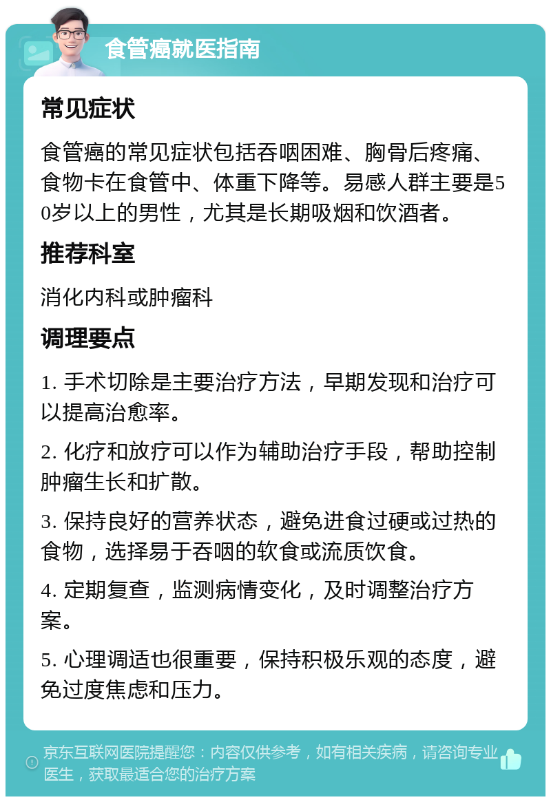 食管癌就医指南 常见症状 食管癌的常见症状包括吞咽困难、胸骨后疼痛、食物卡在食管中、体重下降等。易感人群主要是50岁以上的男性，尤其是长期吸烟和饮酒者。 推荐科室 消化内科或肿瘤科 调理要点 1. 手术切除是主要治疗方法，早期发现和治疗可以提高治愈率。 2. 化疗和放疗可以作为辅助治疗手段，帮助控制肿瘤生长和扩散。 3. 保持良好的营养状态，避免进食过硬或过热的食物，选择易于吞咽的软食或流质饮食。 4. 定期复查，监测病情变化，及时调整治疗方案。 5. 心理调适也很重要，保持积极乐观的态度，避免过度焦虑和压力。