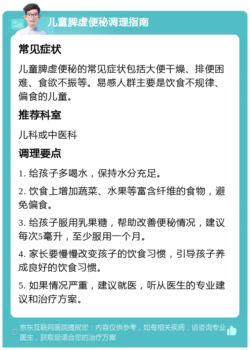 儿童脾虚便秘调理指南 常见症状 儿童脾虚便秘的常见症状包括大便干燥、排便困难、食欲不振等。易感人群主要是饮食不规律、偏食的儿童。 推荐科室 儿科或中医科 调理要点 1. 给孩子多喝水，保持水分充足。 2. 饮食上增加蔬菜、水果等富含纤维的食物，避免偏食。 3. 给孩子服用乳果糖，帮助改善便秘情况，建议每次5毫升，至少服用一个月。 4. 家长要慢慢改变孩子的饮食习惯，引导孩子养成良好的饮食习惯。 5. 如果情况严重，建议就医，听从医生的专业建议和治疗方案。