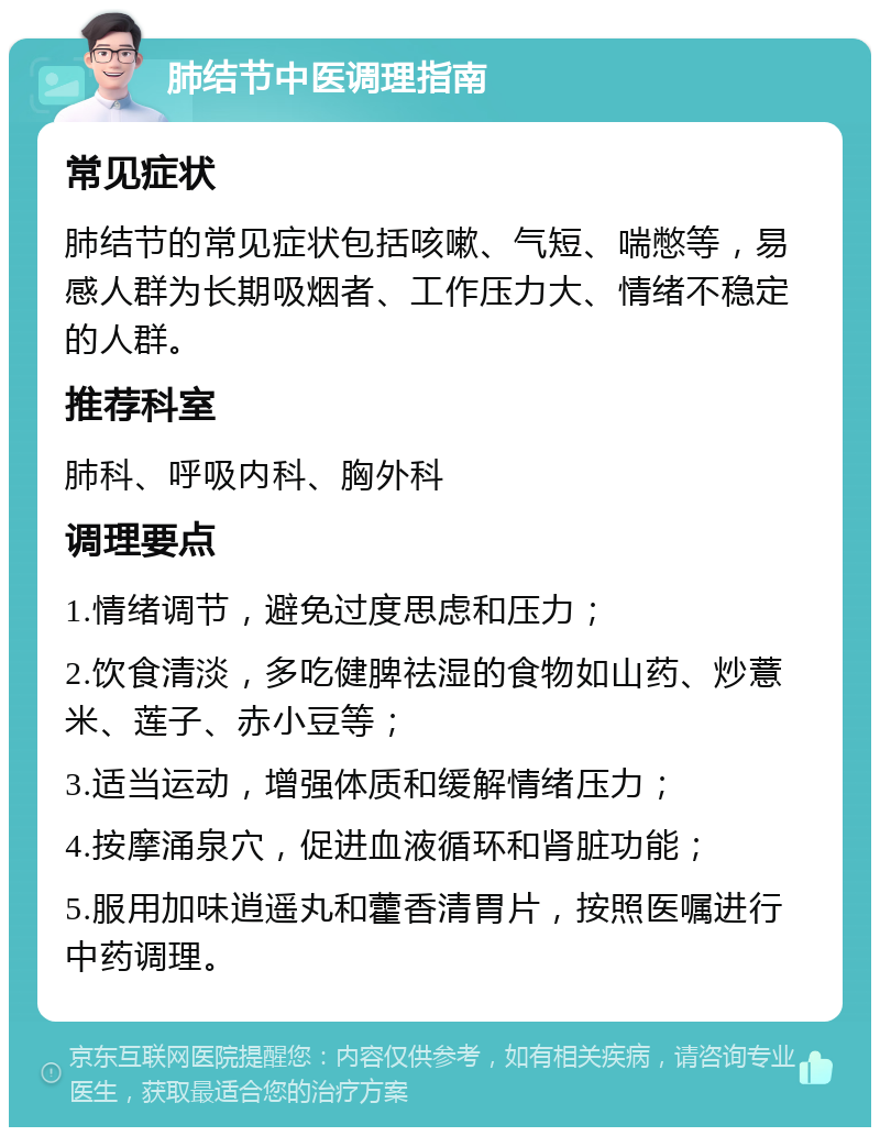 肺结节中医调理指南 常见症状 肺结节的常见症状包括咳嗽、气短、喘憋等，易感人群为长期吸烟者、工作压力大、情绪不稳定的人群。 推荐科室 肺科、呼吸内科、胸外科 调理要点 1.情绪调节，避免过度思虑和压力； 2.饮食清淡，多吃健脾祛湿的食物如山药、炒薏米、莲子、赤小豆等； 3.适当运动，增强体质和缓解情绪压力； 4.按摩涌泉穴，促进血液循环和肾脏功能； 5.服用加味逍遥丸和藿香清胃片，按照医嘱进行中药调理。