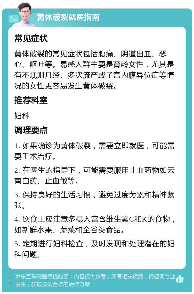 黄体破裂就医指南 常见症状 黄体破裂的常见症状包括腹痛、阴道出血、恶心、呕吐等。易感人群主要是育龄女性，尤其是有不规则月经、多次流产或子宫内膜异位症等情况的女性更容易发生黄体破裂。 推荐科室 妇科 调理要点 1. 如果确诊为黄体破裂，需要立即就医，可能需要手术治疗。 2. 在医生的指导下，可能需要服用止血药物如云南白药、止血敏等。 3. 保持良好的生活习惯，避免过度劳累和精神紧张。 4. 饮食上应注意多摄入富含维生素C和K的食物，如新鲜水果、蔬菜和全谷类食品。 5. 定期进行妇科检查，及时发现和处理潜在的妇科问题。