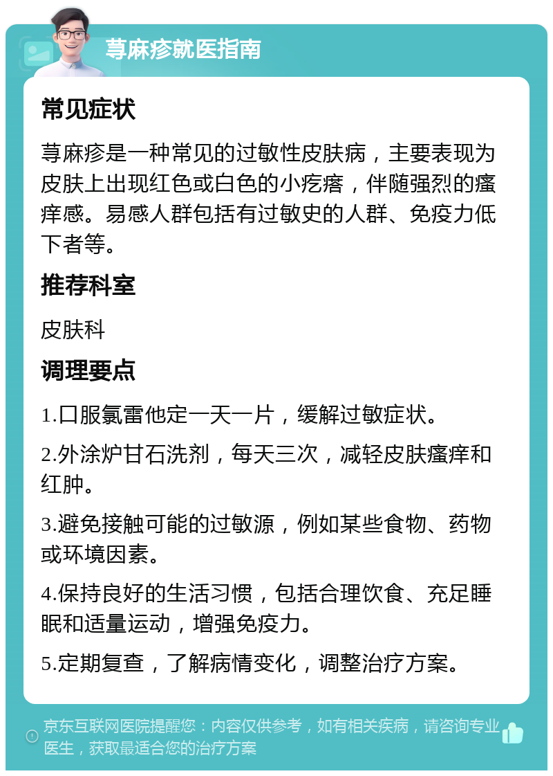 荨麻疹就医指南 常见症状 荨麻疹是一种常见的过敏性皮肤病，主要表现为皮肤上出现红色或白色的小疙瘩，伴随强烈的瘙痒感。易感人群包括有过敏史的人群、免疫力低下者等。 推荐科室 皮肤科 调理要点 1.口服氯雷他定一天一片，缓解过敏症状。 2.外涂炉甘石洗剂，每天三次，减轻皮肤瘙痒和红肿。 3.避免接触可能的过敏源，例如某些食物、药物或环境因素。 4.保持良好的生活习惯，包括合理饮食、充足睡眠和适量运动，增强免疫力。 5.定期复查，了解病情变化，调整治疗方案。