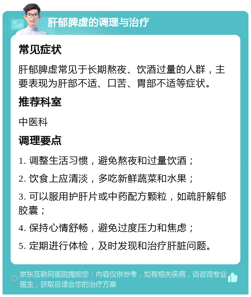 肝郁脾虚的调理与治疗 常见症状 肝郁脾虚常见于长期熬夜、饮酒过量的人群，主要表现为肝部不适、口苦、胃部不适等症状。 推荐科室 中医科 调理要点 1. 调整生活习惯，避免熬夜和过量饮酒； 2. 饮食上应清淡，多吃新鲜蔬菜和水果； 3. 可以服用护肝片或中药配方颗粒，如疏肝解郁胶囊； 4. 保持心情舒畅，避免过度压力和焦虑； 5. 定期进行体检，及时发现和治疗肝脏问题。