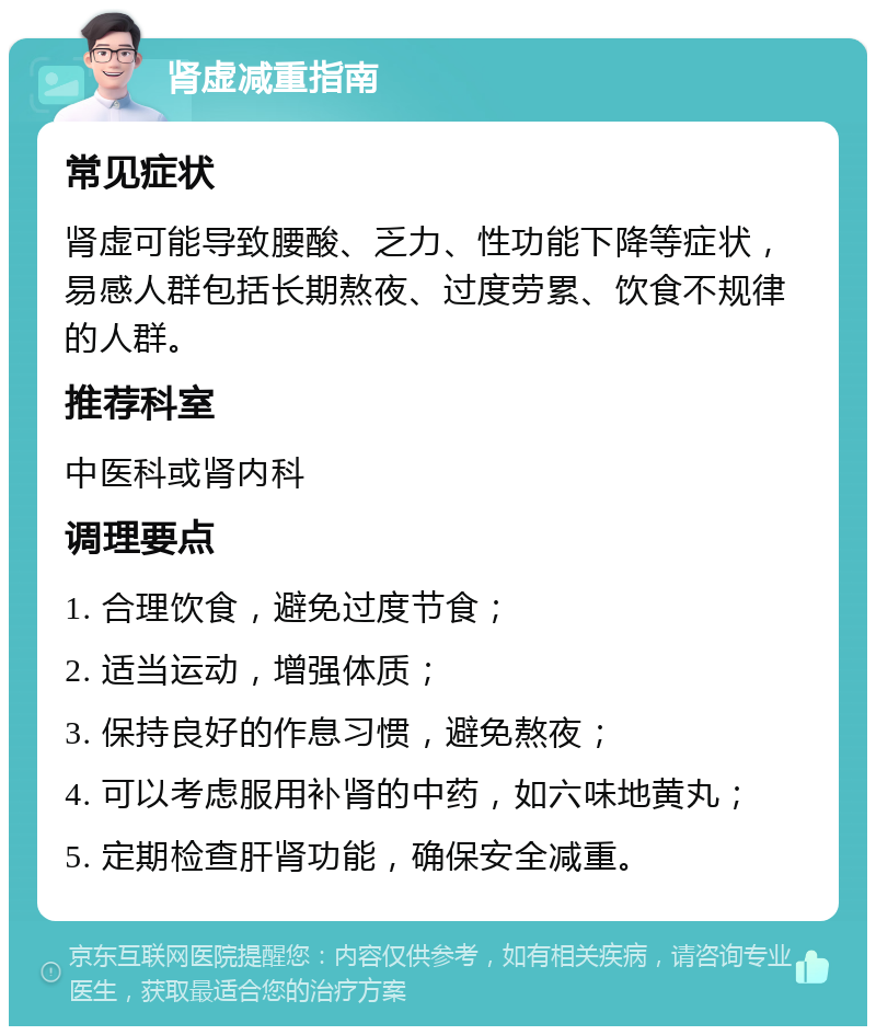 肾虚减重指南 常见症状 肾虚可能导致腰酸、乏力、性功能下降等症状，易感人群包括长期熬夜、过度劳累、饮食不规律的人群。 推荐科室 中医科或肾内科 调理要点 1. 合理饮食，避免过度节食； 2. 适当运动，增强体质； 3. 保持良好的作息习惯，避免熬夜； 4. 可以考虑服用补肾的中药，如六味地黄丸； 5. 定期检查肝肾功能，确保安全减重。