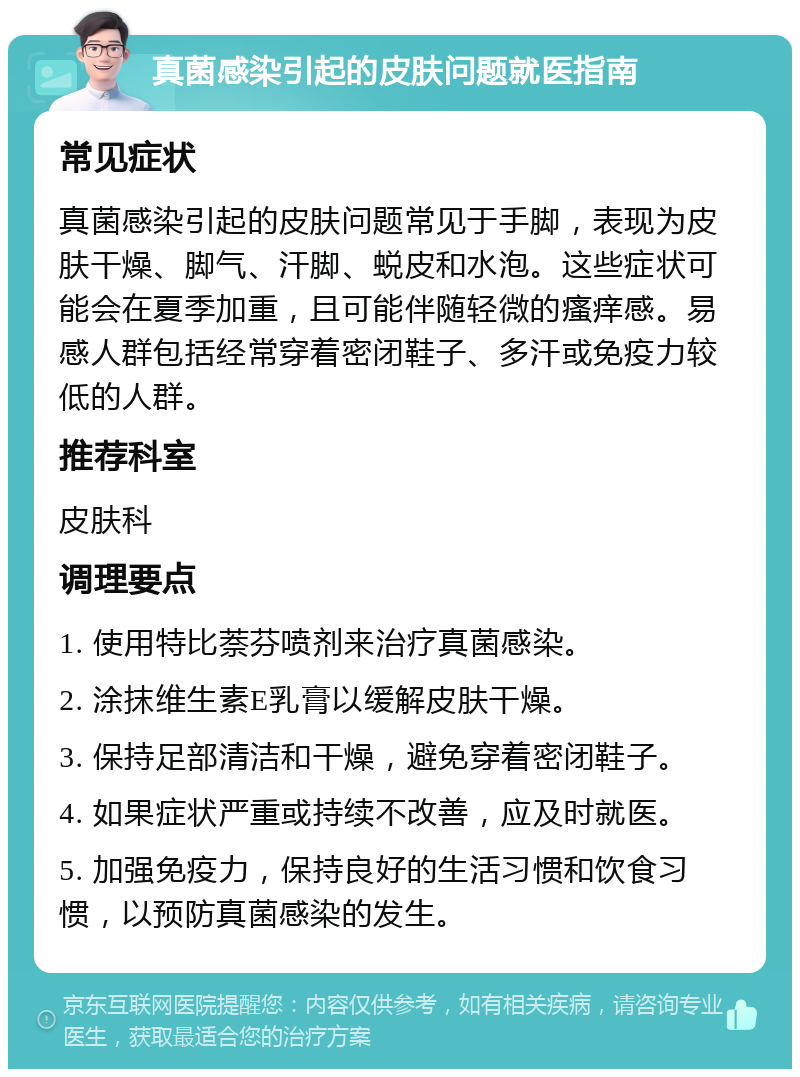 真菌感染引起的皮肤问题就医指南 常见症状 真菌感染引起的皮肤问题常见于手脚，表现为皮肤干燥、脚气、汗脚、蜕皮和水泡。这些症状可能会在夏季加重，且可能伴随轻微的瘙痒感。易感人群包括经常穿着密闭鞋子、多汗或免疫力较低的人群。 推荐科室 皮肤科 调理要点 1. 使用特比萘芬喷剂来治疗真菌感染。 2. 涂抹维生素E乳膏以缓解皮肤干燥。 3. 保持足部清洁和干燥，避免穿着密闭鞋子。 4. 如果症状严重或持续不改善，应及时就医。 5. 加强免疫力，保持良好的生活习惯和饮食习惯，以预防真菌感染的发生。