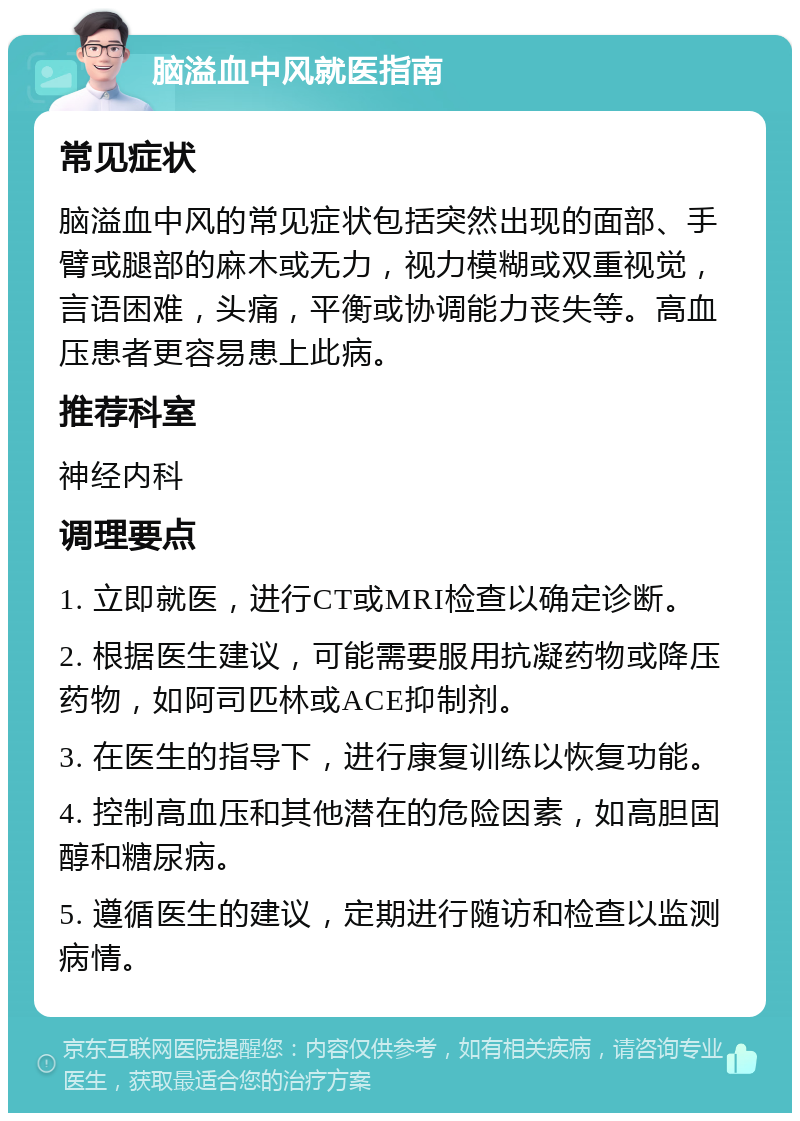 脑溢血中风就医指南 常见症状 脑溢血中风的常见症状包括突然出现的面部、手臂或腿部的麻木或无力，视力模糊或双重视觉，言语困难，头痛，平衡或协调能力丧失等。高血压患者更容易患上此病。 推荐科室 神经内科 调理要点 1. 立即就医，进行CT或MRI检查以确定诊断。 2. 根据医生建议，可能需要服用抗凝药物或降压药物，如阿司匹林或ACE抑制剂。 3. 在医生的指导下，进行康复训练以恢复功能。 4. 控制高血压和其他潜在的危险因素，如高胆固醇和糖尿病。 5. 遵循医生的建议，定期进行随访和检查以监测病情。