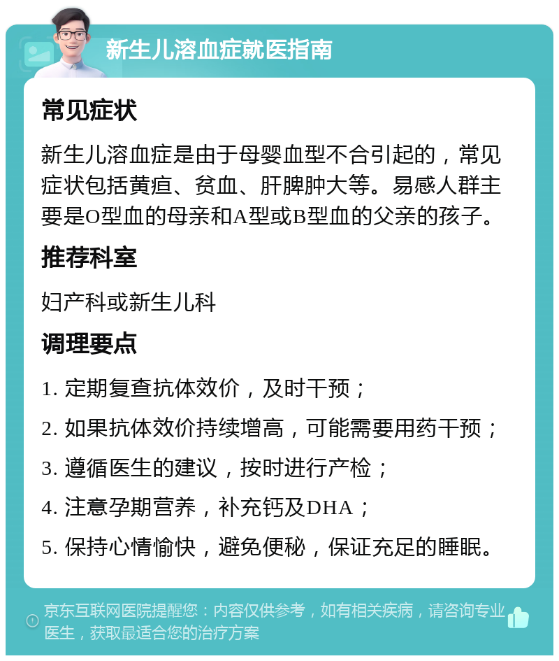 新生儿溶血症就医指南 常见症状 新生儿溶血症是由于母婴血型不合引起的，常见症状包括黄疸、贫血、肝脾肿大等。易感人群主要是O型血的母亲和A型或B型血的父亲的孩子。 推荐科室 妇产科或新生儿科 调理要点 1. 定期复查抗体效价，及时干预； 2. 如果抗体效价持续增高，可能需要用药干预； 3. 遵循医生的建议，按时进行产检； 4. 注意孕期营养，补充钙及DHA； 5. 保持心情愉快，避免便秘，保证充足的睡眠。