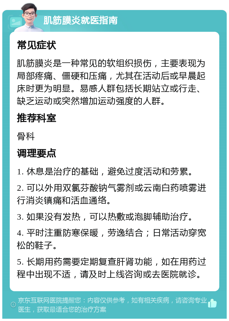 肌筋膜炎就医指南 常见症状 肌筋膜炎是一种常见的软组织损伤，主要表现为局部疼痛、僵硬和压痛，尤其在活动后或早晨起床时更为明显。易感人群包括长期站立或行走、缺乏运动或突然增加运动强度的人群。 推荐科室 骨科 调理要点 1. 休息是治疗的基础，避免过度活动和劳累。 2. 可以外用双氯芬酸钠气雾剂或云南白药喷雾进行消炎镇痛和活血通络。 3. 如果没有发热，可以热敷或泡脚辅助治疗。 4. 平时注重防寒保暖，劳逸结合；日常活动穿宽松的鞋子。 5. 长期用药需要定期复查肝肾功能，如在用药过程中出现不适，请及时上线咨询或去医院就诊。