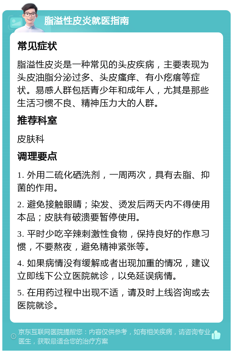 脂溢性皮炎就医指南 常见症状 脂溢性皮炎是一种常见的头皮疾病，主要表现为头皮油脂分泌过多、头皮瘙痒、有小疙瘩等症状。易感人群包括青少年和成年人，尤其是那些生活习惯不良、精神压力大的人群。 推荐科室 皮肤科 调理要点 1. 外用二硫化硒洗剂，一周两次，具有去脂、抑菌的作用。 2. 避免接触眼睛；染发、烫发后两天内不得使用本品；皮肤有破溃要暂停使用。 3. 平时少吃辛辣刺激性食物，保持良好的作息习惯，不要熬夜，避免精神紧张等。 4. 如果病情没有缓解或者出现加重的情况，建议立即线下公立医院就诊，以免延误病情。 5. 在用药过程中出现不适，请及时上线咨询或去医院就诊。