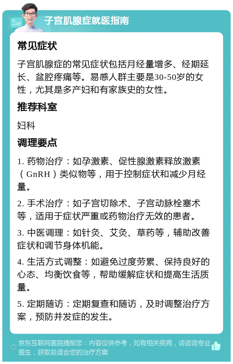 子宫肌腺症就医指南 常见症状 子宫肌腺症的常见症状包括月经量增多、经期延长、盆腔疼痛等。易感人群主要是30-50岁的女性，尤其是多产妇和有家族史的女性。 推荐科室 妇科 调理要点 1. 药物治疗：如孕激素、促性腺激素释放激素（GnRH）类似物等，用于控制症状和减少月经量。 2. 手术治疗：如子宫切除术、子宫动脉栓塞术等，适用于症状严重或药物治疗无效的患者。 3. 中医调理：如针灸、艾灸、草药等，辅助改善症状和调节身体机能。 4. 生活方式调整：如避免过度劳累、保持良好的心态、均衡饮食等，帮助缓解症状和提高生活质量。 5. 定期随访：定期复查和随访，及时调整治疗方案，预防并发症的发生。