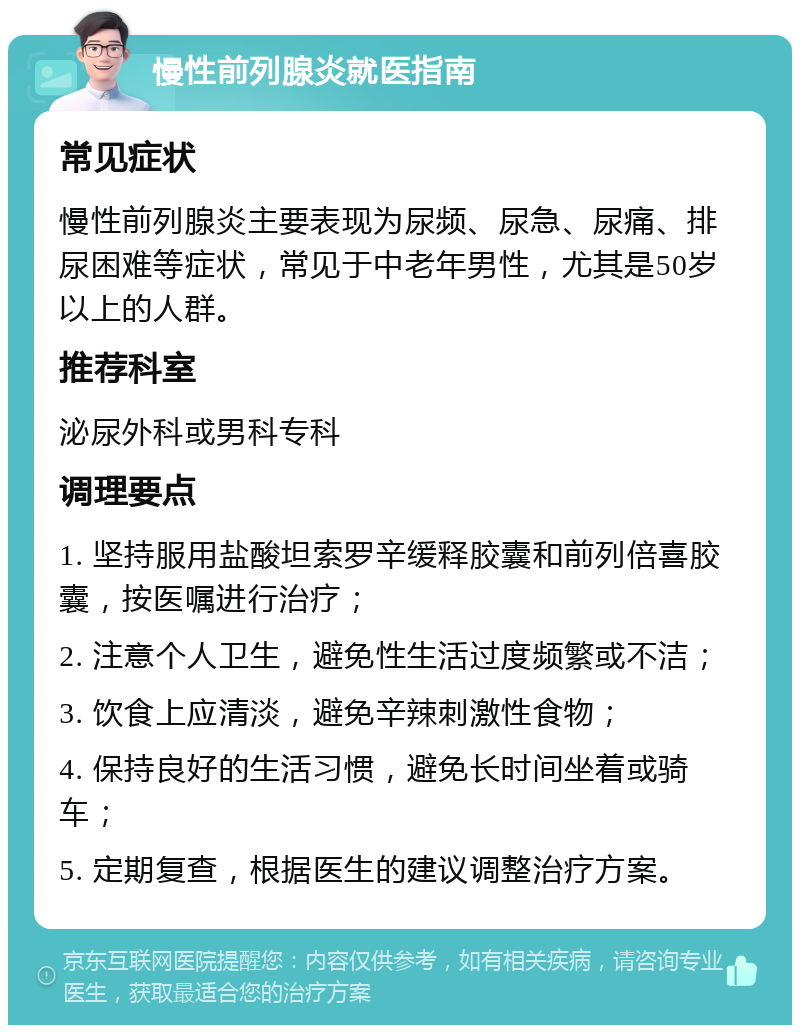 慢性前列腺炎就医指南 常见症状 慢性前列腺炎主要表现为尿频、尿急、尿痛、排尿困难等症状，常见于中老年男性，尤其是50岁以上的人群。 推荐科室 泌尿外科或男科专科 调理要点 1. 坚持服用盐酸坦索罗辛缓释胶囊和前列倍喜胶囊，按医嘱进行治疗； 2. 注意个人卫生，避免性生活过度频繁或不洁； 3. 饮食上应清淡，避免辛辣刺激性食物； 4. 保持良好的生活习惯，避免长时间坐着或骑车； 5. 定期复查，根据医生的建议调整治疗方案。