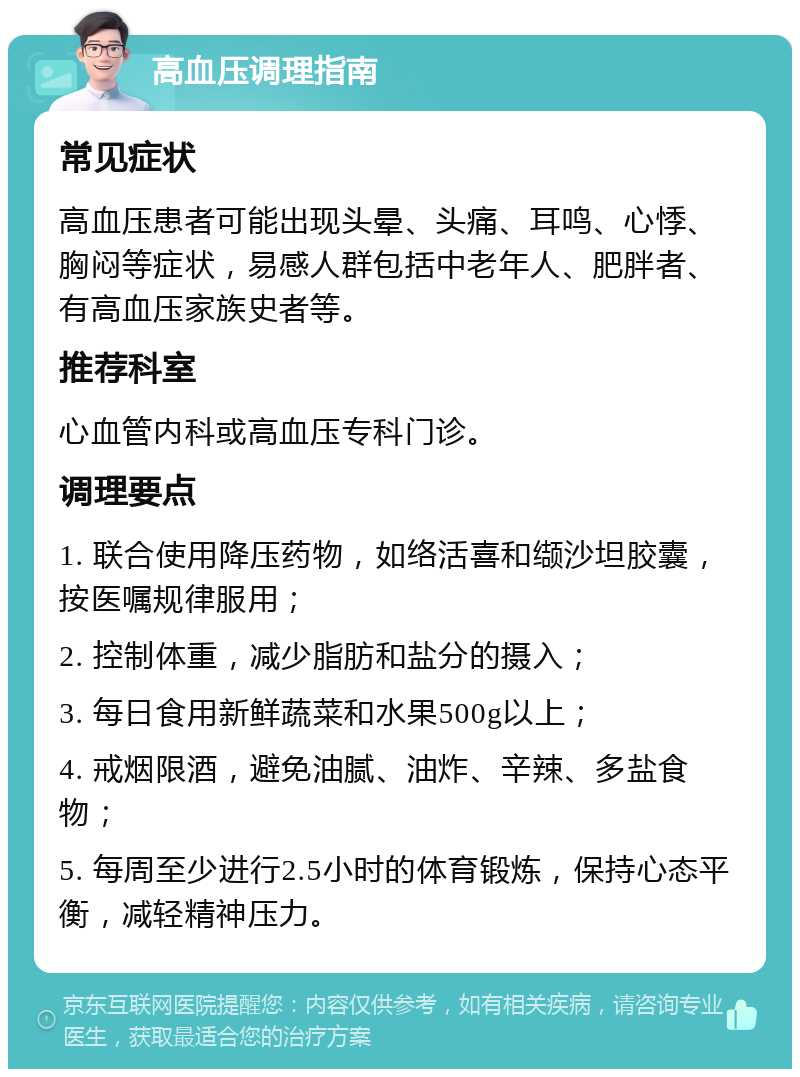 高血压调理指南 常见症状 高血压患者可能出现头晕、头痛、耳鸣、心悸、胸闷等症状，易感人群包括中老年人、肥胖者、有高血压家族史者等。 推荐科室 心血管内科或高血压专科门诊。 调理要点 1. 联合使用降压药物，如络活喜和缬沙坦胶囊，按医嘱规律服用； 2. 控制体重，减少脂肪和盐分的摄入； 3. 每日食用新鲜蔬菜和水果500g以上； 4. 戒烟限酒，避免油腻、油炸、辛辣、多盐食物； 5. 每周至少进行2.5小时的体育锻炼，保持心态平衡，减轻精神压力。