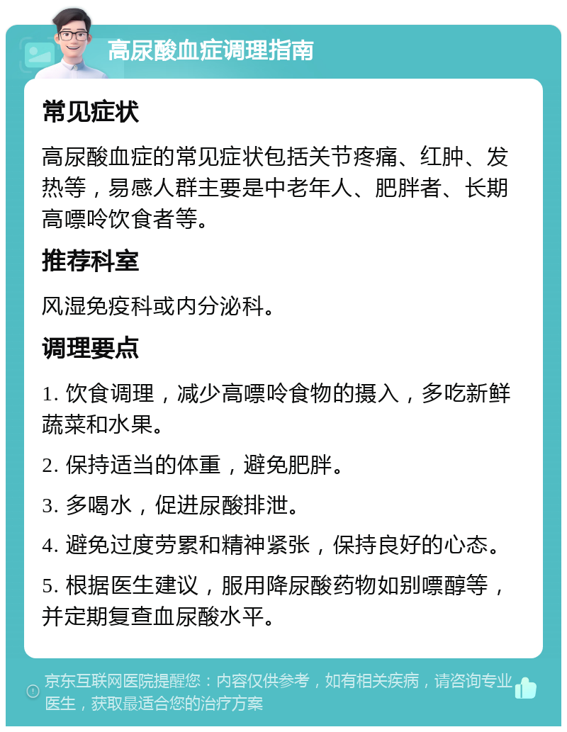 高尿酸血症调理指南 常见症状 高尿酸血症的常见症状包括关节疼痛、红肿、发热等，易感人群主要是中老年人、肥胖者、长期高嘌呤饮食者等。 推荐科室 风湿免疫科或内分泌科。 调理要点 1. 饮食调理，减少高嘌呤食物的摄入，多吃新鲜蔬菜和水果。 2. 保持适当的体重，避免肥胖。 3. 多喝水，促进尿酸排泄。 4. 避免过度劳累和精神紧张，保持良好的心态。 5. 根据医生建议，服用降尿酸药物如别嘌醇等，并定期复查血尿酸水平。