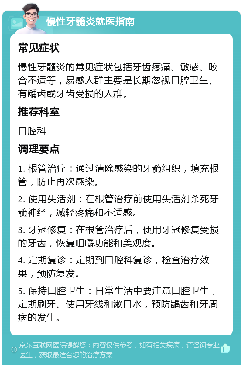 慢性牙髓炎就医指南 常见症状 慢性牙髓炎的常见症状包括牙齿疼痛、敏感、咬合不适等，易感人群主要是长期忽视口腔卫生、有龋齿或牙齿受损的人群。 推荐科室 口腔科 调理要点 1. 根管治疗：通过清除感染的牙髓组织，填充根管，防止再次感染。 2. 使用失活剂：在根管治疗前使用失活剂杀死牙髓神经，减轻疼痛和不适感。 3. 牙冠修复：在根管治疗后，使用牙冠修复受损的牙齿，恢复咀嚼功能和美观度。 4. 定期复诊：定期到口腔科复诊，检查治疗效果，预防复发。 5. 保持口腔卫生：日常生活中要注意口腔卫生，定期刷牙、使用牙线和漱口水，预防龋齿和牙周病的发生。