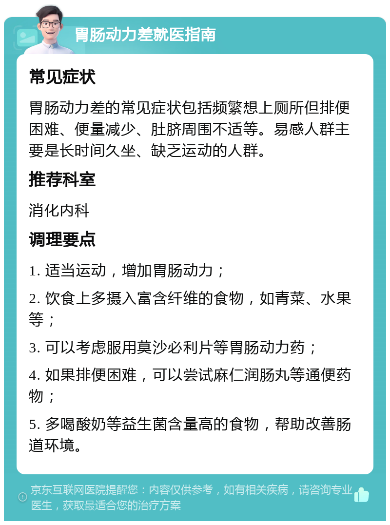 胃肠动力差就医指南 常见症状 胃肠动力差的常见症状包括频繁想上厕所但排便困难、便量减少、肚脐周围不适等。易感人群主要是长时间久坐、缺乏运动的人群。 推荐科室 消化内科 调理要点 1. 适当运动，增加胃肠动力； 2. 饮食上多摄入富含纤维的食物，如青菜、水果等； 3. 可以考虑服用莫沙必利片等胃肠动力药； 4. 如果排便困难，可以尝试麻仁润肠丸等通便药物； 5. 多喝酸奶等益生菌含量高的食物，帮助改善肠道环境。