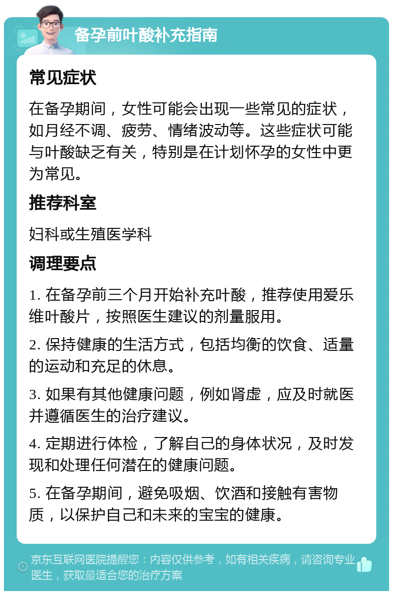 备孕前叶酸补充指南 常见症状 在备孕期间，女性可能会出现一些常见的症状，如月经不调、疲劳、情绪波动等。这些症状可能与叶酸缺乏有关，特别是在计划怀孕的女性中更为常见。 推荐科室 妇科或生殖医学科 调理要点 1. 在备孕前三个月开始补充叶酸，推荐使用爱乐维叶酸片，按照医生建议的剂量服用。 2. 保持健康的生活方式，包括均衡的饮食、适量的运动和充足的休息。 3. 如果有其他健康问题，例如肾虚，应及时就医并遵循医生的治疗建议。 4. 定期进行体检，了解自己的身体状况，及时发现和处理任何潜在的健康问题。 5. 在备孕期间，避免吸烟、饮酒和接触有害物质，以保护自己和未来的宝宝的健康。