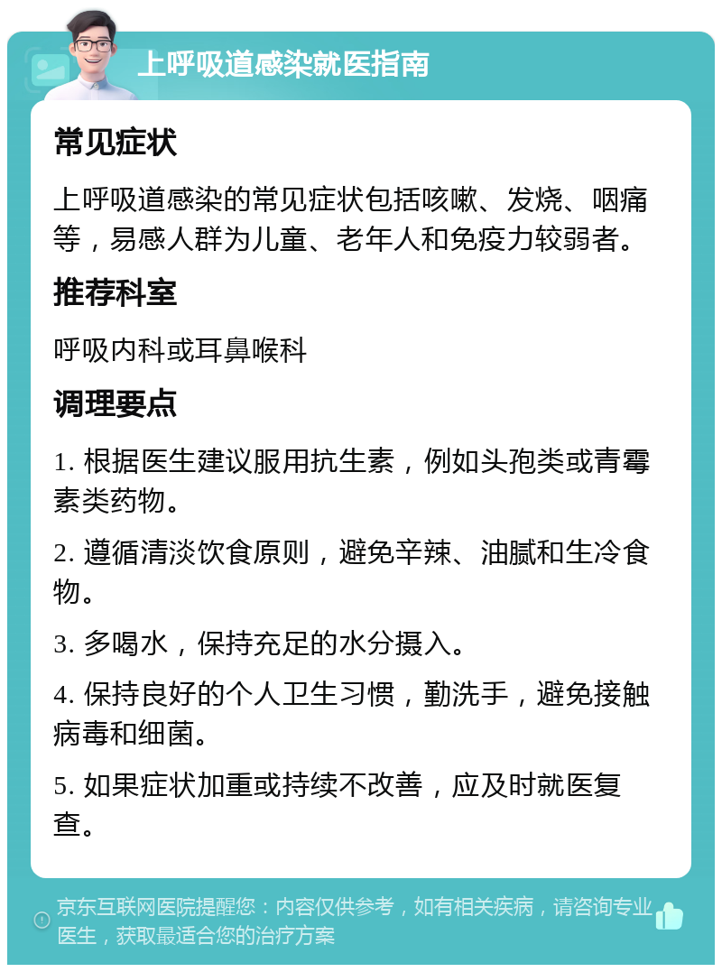 上呼吸道感染就医指南 常见症状 上呼吸道感染的常见症状包括咳嗽、发烧、咽痛等，易感人群为儿童、老年人和免疫力较弱者。 推荐科室 呼吸内科或耳鼻喉科 调理要点 1. 根据医生建议服用抗生素，例如头孢类或青霉素类药物。 2. 遵循清淡饮食原则，避免辛辣、油腻和生冷食物。 3. 多喝水，保持充足的水分摄入。 4. 保持良好的个人卫生习惯，勤洗手，避免接触病毒和细菌。 5. 如果症状加重或持续不改善，应及时就医复查。