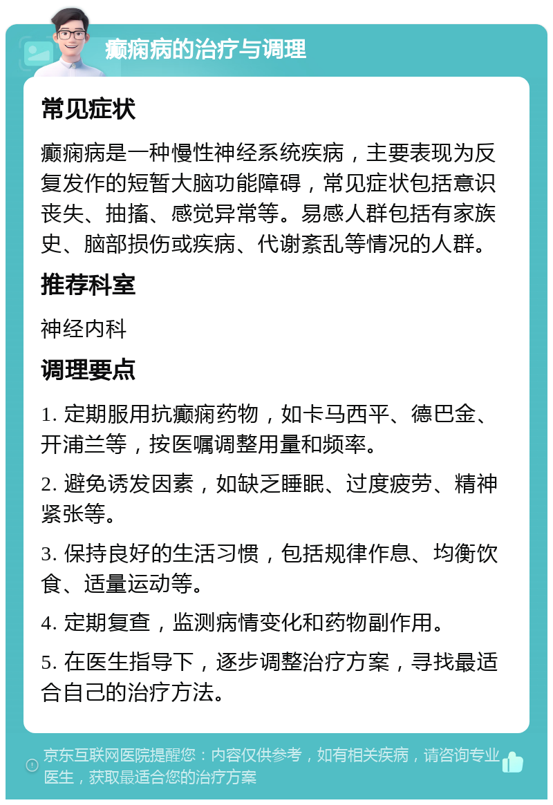 癫痫病的治疗与调理 常见症状 癫痫病是一种慢性神经系统疾病，主要表现为反复发作的短暂大脑功能障碍，常见症状包括意识丧失、抽搐、感觉异常等。易感人群包括有家族史、脑部损伤或疾病、代谢紊乱等情况的人群。 推荐科室 神经内科 调理要点 1. 定期服用抗癫痫药物，如卡马西平、德巴金、开浦兰等，按医嘱调整用量和频率。 2. 避免诱发因素，如缺乏睡眠、过度疲劳、精神紧张等。 3. 保持良好的生活习惯，包括规律作息、均衡饮食、适量运动等。 4. 定期复查，监测病情变化和药物副作用。 5. 在医生指导下，逐步调整治疗方案，寻找最适合自己的治疗方法。