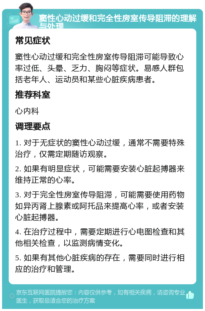 窦性心动过缓和完全性房室传导阻滞的理解与处理 常见症状 窦性心动过缓和完全性房室传导阻滞可能导致心率过低、头晕、乏力、胸闷等症状。易感人群包括老年人、运动员和某些心脏疾病患者。 推荐科室 心内科 调理要点 1. 对于无症状的窦性心动过缓，通常不需要特殊治疗，仅需定期随访观察。 2. 如果有明显症状，可能需要安装心脏起搏器来维持正常的心率。 3. 对于完全性房室传导阻滞，可能需要使用药物如异丙肾上腺素或阿托品来提高心率，或者安装心脏起搏器。 4. 在治疗过程中，需要定期进行心电图检查和其他相关检查，以监测病情变化。 5. 如果有其他心脏疾病的存在，需要同时进行相应的治疗和管理。