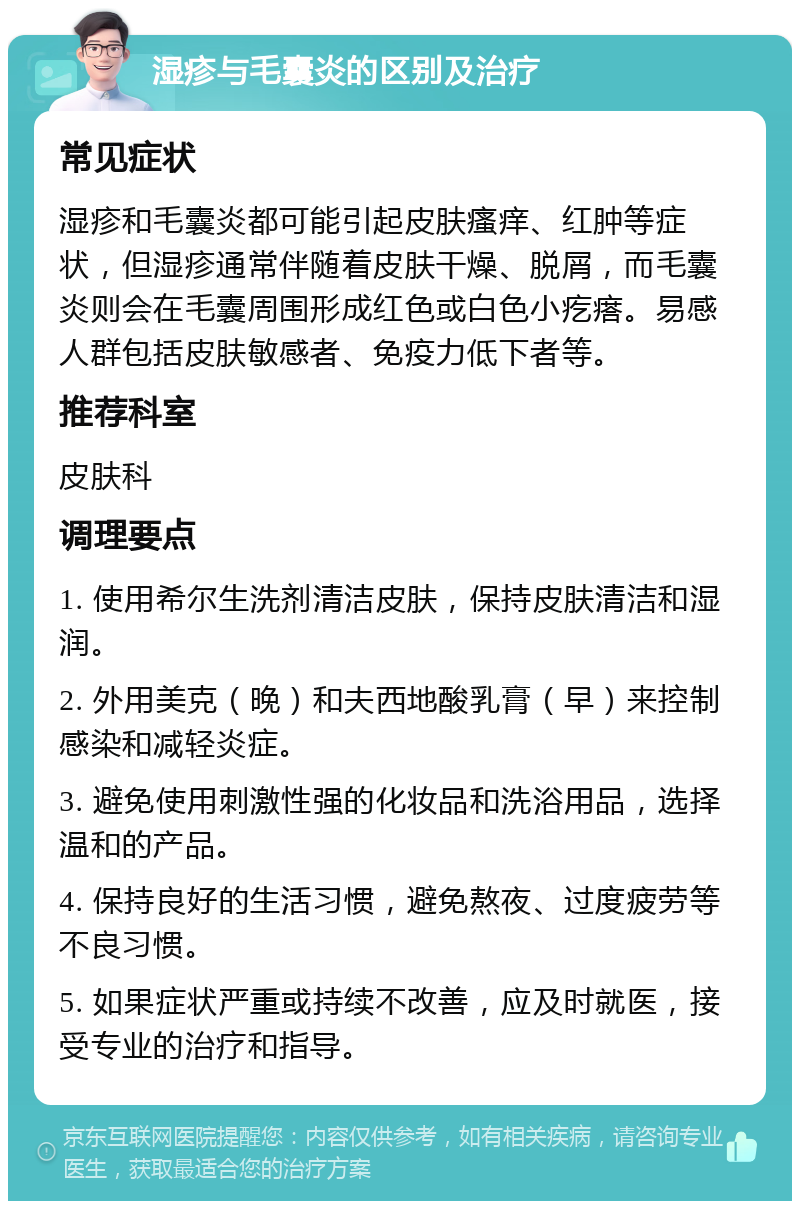 湿疹与毛囊炎的区别及治疗 常见症状 湿疹和毛囊炎都可能引起皮肤瘙痒、红肿等症状，但湿疹通常伴随着皮肤干燥、脱屑，而毛囊炎则会在毛囊周围形成红色或白色小疙瘩。易感人群包括皮肤敏感者、免疫力低下者等。 推荐科室 皮肤科 调理要点 1. 使用希尔生洗剂清洁皮肤，保持皮肤清洁和湿润。 2. 外用美克（晚）和夫西地酸乳膏（早）来控制感染和减轻炎症。 3. 避免使用刺激性强的化妆品和洗浴用品，选择温和的产品。 4. 保持良好的生活习惯，避免熬夜、过度疲劳等不良习惯。 5. 如果症状严重或持续不改善，应及时就医，接受专业的治疗和指导。