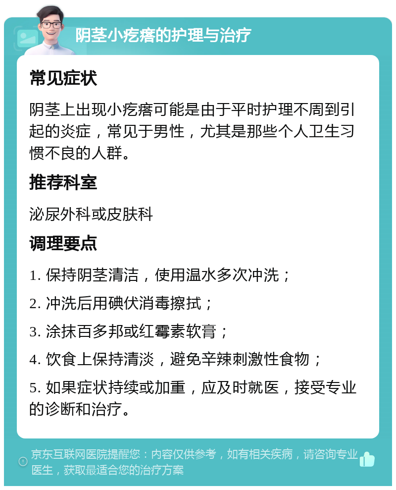 阴茎小疙瘩的护理与治疗 常见症状 阴茎上出现小疙瘩可能是由于平时护理不周到引起的炎症，常见于男性，尤其是那些个人卫生习惯不良的人群。 推荐科室 泌尿外科或皮肤科 调理要点 1. 保持阴茎清洁，使用温水多次冲洗； 2. 冲洗后用碘伏消毒擦拭； 3. 涂抹百多邦或红霉素软膏； 4. 饮食上保持清淡，避免辛辣刺激性食物； 5. 如果症状持续或加重，应及时就医，接受专业的诊断和治疗。