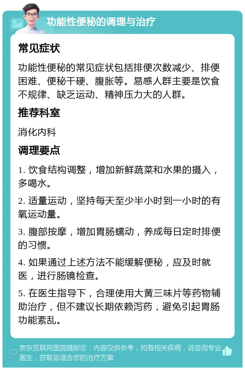 功能性便秘的调理与治疗 常见症状 功能性便秘的常见症状包括排便次数减少、排便困难、便秘干硬、腹胀等。易感人群主要是饮食不规律、缺乏运动、精神压力大的人群。 推荐科室 消化内科 调理要点 1. 饮食结构调整，增加新鲜蔬菜和水果的摄入，多喝水。 2. 适量运动，坚持每天至少半小时到一小时的有氧运动量。 3. 腹部按摩，增加胃肠蠕动，养成每日定时排便的习惯。 4. 如果通过上述方法不能缓解便秘，应及时就医，进行肠镜检查。 5. 在医生指导下，合理使用大黄三味片等药物辅助治疗，但不建议长期依赖泻药，避免引起胃肠功能紊乱。