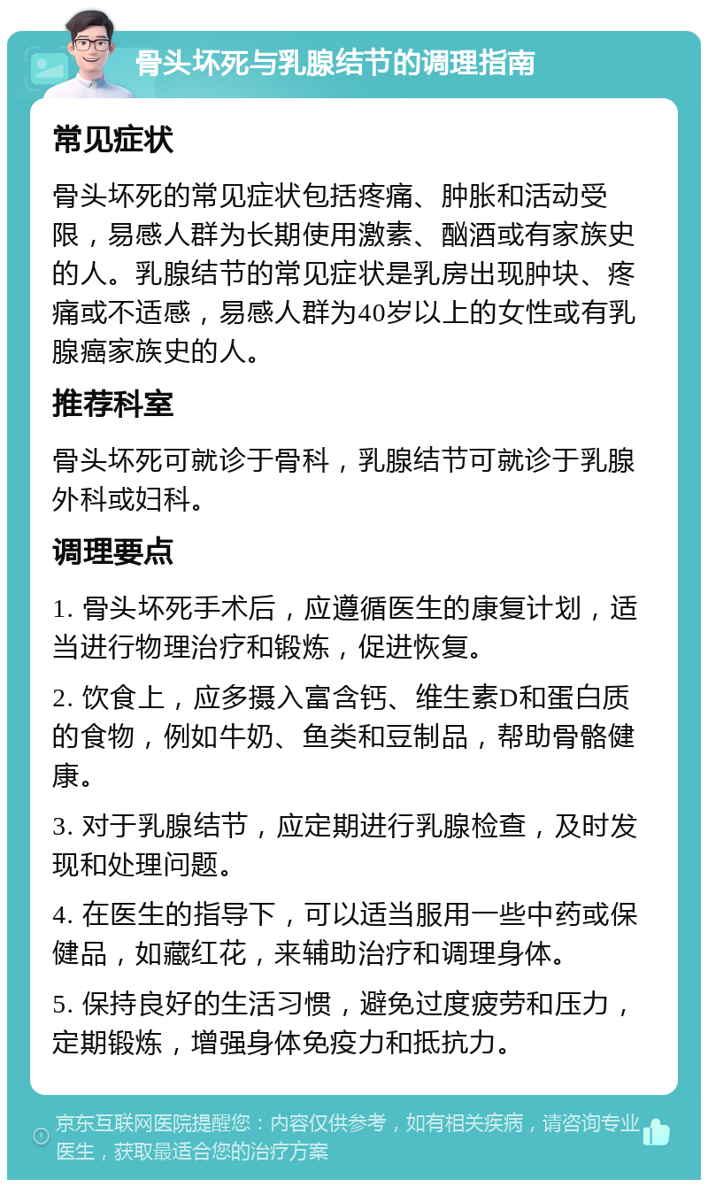 骨头坏死与乳腺结节的调理指南 常见症状 骨头坏死的常见症状包括疼痛、肿胀和活动受限，易感人群为长期使用激素、酗酒或有家族史的人。乳腺结节的常见症状是乳房出现肿块、疼痛或不适感，易感人群为40岁以上的女性或有乳腺癌家族史的人。 推荐科室 骨头坏死可就诊于骨科，乳腺结节可就诊于乳腺外科或妇科。 调理要点 1. 骨头坏死手术后，应遵循医生的康复计划，适当进行物理治疗和锻炼，促进恢复。 2. 饮食上，应多摄入富含钙、维生素D和蛋白质的食物，例如牛奶、鱼类和豆制品，帮助骨骼健康。 3. 对于乳腺结节，应定期进行乳腺检查，及时发现和处理问题。 4. 在医生的指导下，可以适当服用一些中药或保健品，如藏红花，来辅助治疗和调理身体。 5. 保持良好的生活习惯，避免过度疲劳和压力，定期锻炼，增强身体免疫力和抵抗力。