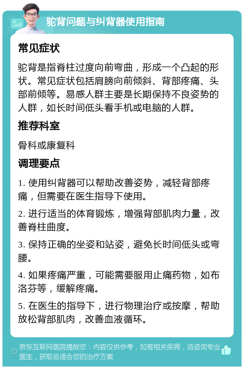 驼背问题与纠背器使用指南 常见症状 驼背是指脊柱过度向前弯曲，形成一个凸起的形状。常见症状包括肩膀向前倾斜、背部疼痛、头部前倾等。易感人群主要是长期保持不良姿势的人群，如长时间低头看手机或电脑的人群。 推荐科室 骨科或康复科 调理要点 1. 使用纠背器可以帮助改善姿势，减轻背部疼痛，但需要在医生指导下使用。 2. 进行适当的体育锻炼，增强背部肌肉力量，改善脊柱曲度。 3. 保持正确的坐姿和站姿，避免长时间低头或弯腰。 4. 如果疼痛严重，可能需要服用止痛药物，如布洛芬等，缓解疼痛。 5. 在医生的指导下，进行物理治疗或按摩，帮助放松背部肌肉，改善血液循环。