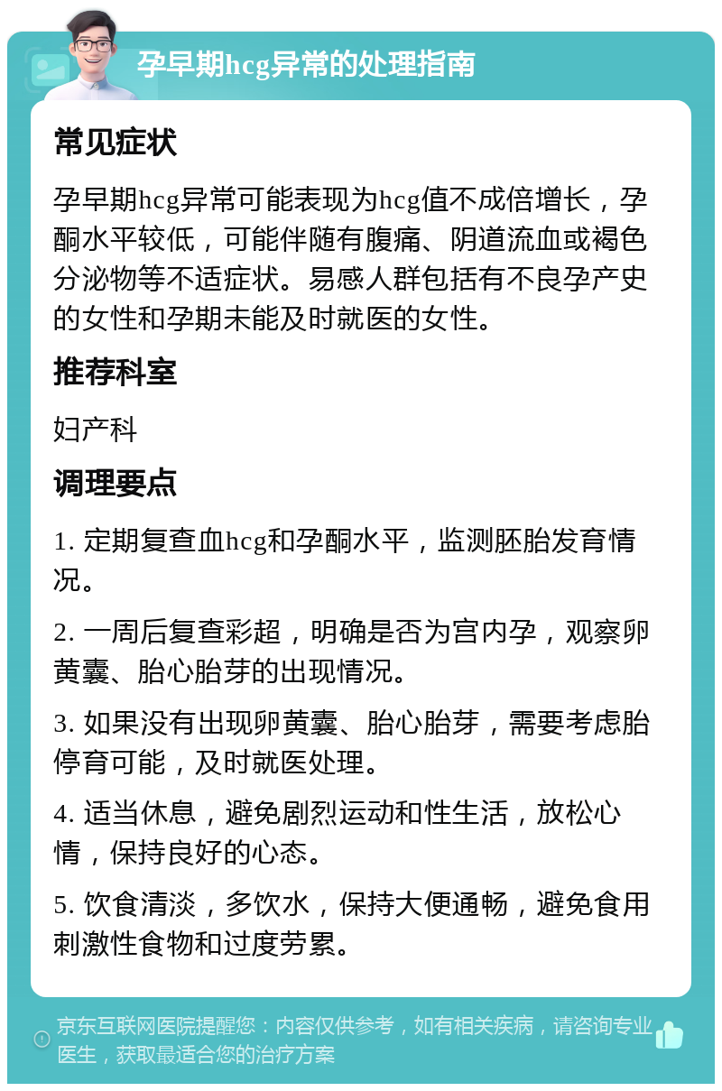 孕早期hcg异常的处理指南 常见症状 孕早期hcg异常可能表现为hcg值不成倍增长，孕酮水平较低，可能伴随有腹痛、阴道流血或褐色分泌物等不适症状。易感人群包括有不良孕产史的女性和孕期未能及时就医的女性。 推荐科室 妇产科 调理要点 1. 定期复查血hcg和孕酮水平，监测胚胎发育情况。 2. 一周后复查彩超，明确是否为宫内孕，观察卵黄囊、胎心胎芽的出现情况。 3. 如果没有出现卵黄囊、胎心胎芽，需要考虑胎停育可能，及时就医处理。 4. 适当休息，避免剧烈运动和性生活，放松心情，保持良好的心态。 5. 饮食清淡，多饮水，保持大便通畅，避免食用刺激性食物和过度劳累。